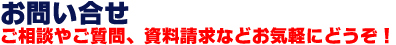 お問い合わせ ご相談やご質問、資料請求などお気軽にどうぞ！